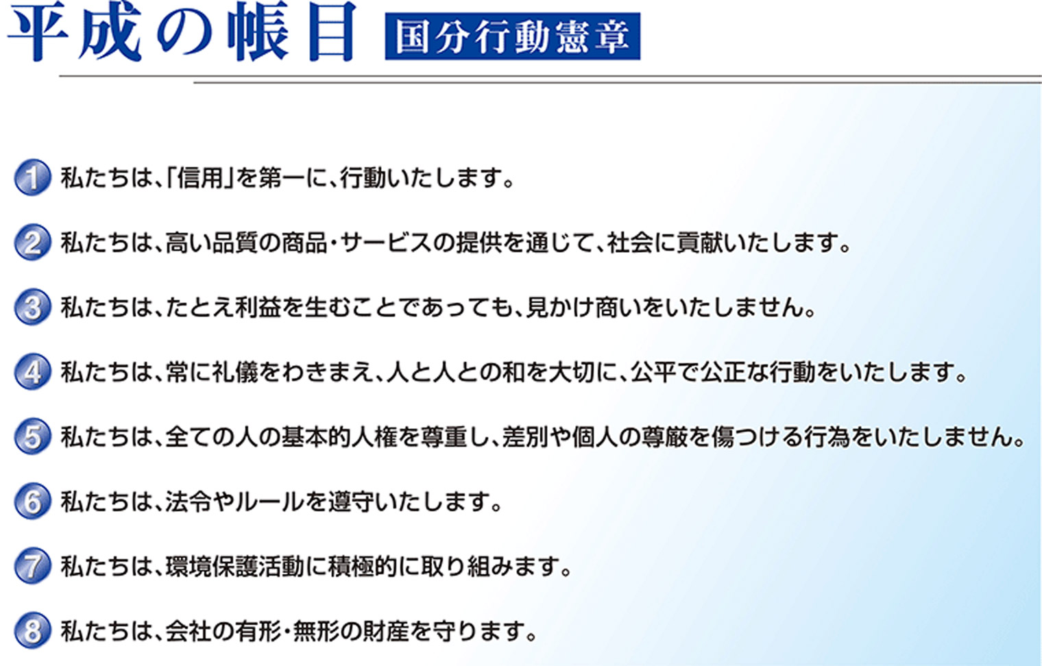 平成の帳目 国分行動憲章 1.私たちは、「信用」を第一に、行動いたします。2.私たちは、高い品質の商品・サービスの提供を通じて、社会に貢献いたします。3.私たちは、たとえ利益を生むことであっても、見かけ商いをいたしません。4.私たちは、常に礼儀をわきまえ、人と人との和を大切に、公平で公正な行動をいたします。5.私たちは、全ての人の基本的人権を尊重し、差別や個人の尊厳を傷つける行為をいたしません。6.私たちは、法令やルールを遵守いたします。7.私たちは、環境保護活動に積極的に取り組みます。8.私たちは、会社の有形・無形の財産を守ります。